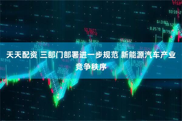 天天配资 三部门部署进一步规范 新能源汽车产业竞争秩序
